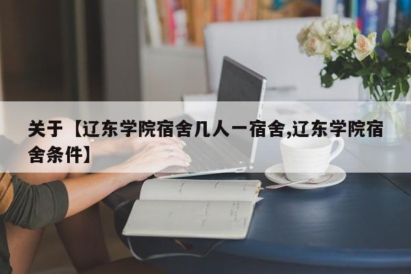 关于【辽东学院宿舍几人一宿舍,辽东学院宿舍条件】