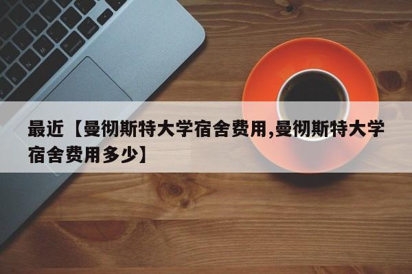 最近【曼彻斯特大学宿舍费用,曼彻斯特大学宿舍费用多少】