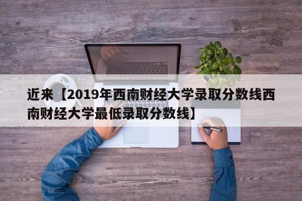 近来【2019年西南财经大学录取分数线西南财经大学最低录取分数线】