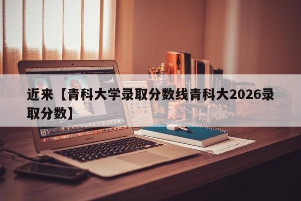 近来【青科大学录取分数线青科大2026录取分数】