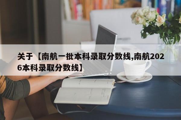 关于【南航一批本科录取分数线,南航2026本科录取分数线】