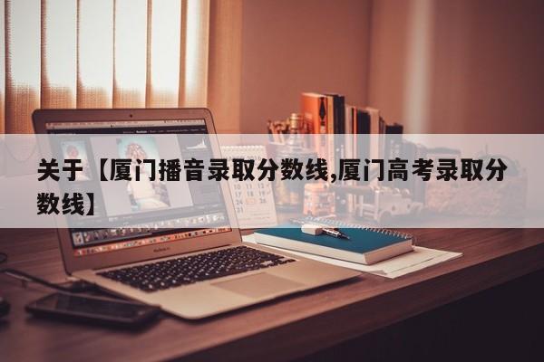 关于【厦门播音录取分数线,厦门高考录取分数线】