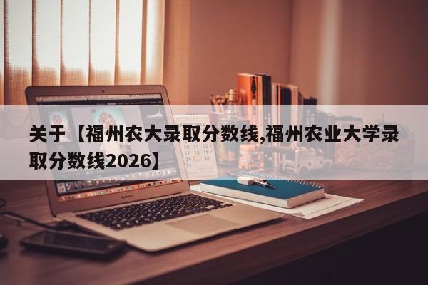 关于【福州农大录取分数线,福州农业大学录取分数线2026】
