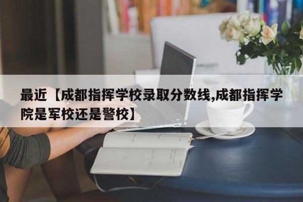 最近【成都指挥学校录取分数线,成都指挥学院是军校还是警校】