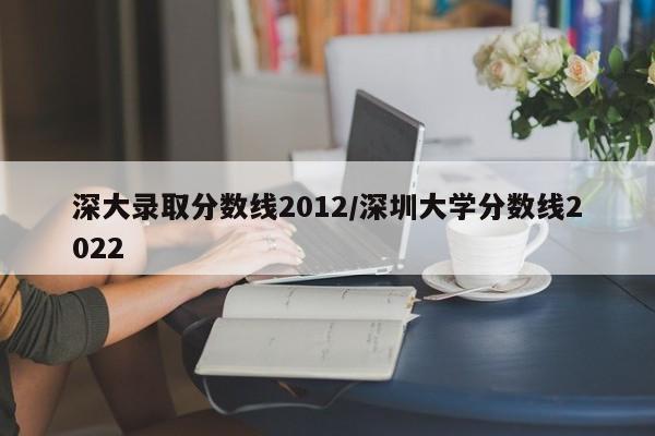 深大录取分数线2012/深圳大学分数线2022