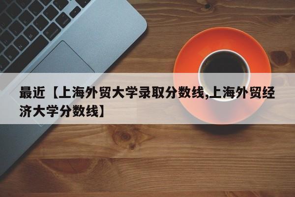 最近【上海外贸大学录取分数线,上海外贸经济大学分数线】