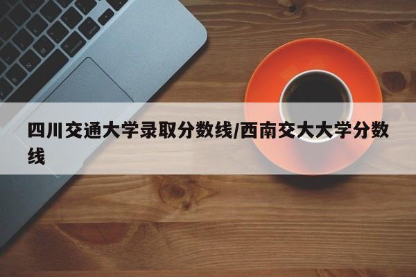 四川交通大学录取分数线/西南交大大学分数线