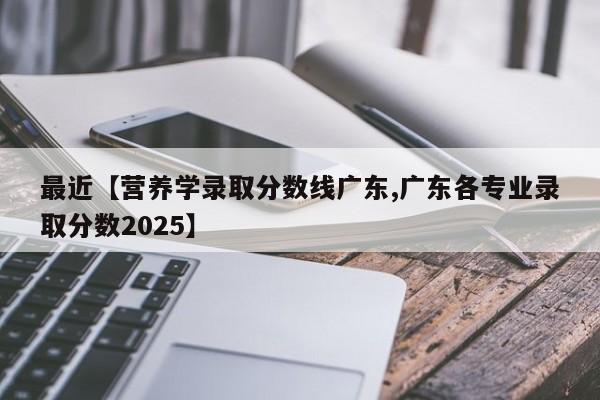 最近【营养学录取分数线广东,广东各专业录取分数2025】