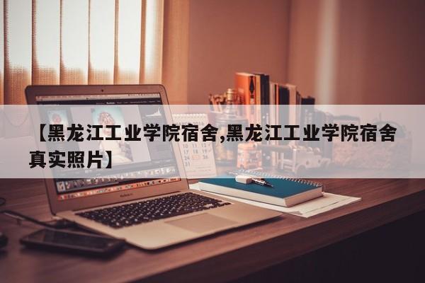 【黑龙江工业学院宿舍,黑龙江工业学院宿舍真实照片】