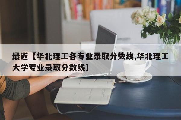 最近【华北理工各专业录取分数线,华北理工大学专业录取分数线】