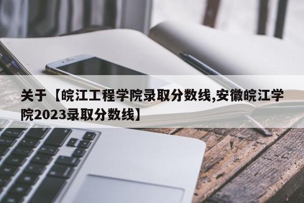 关于【皖江工程学院录取分数线,安徽皖江学院2023录取分数线】
