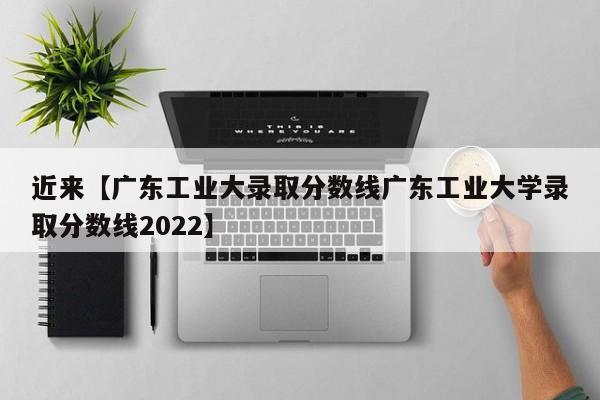 近来【广东工业大录取分数线广东工业大学录取分数线2022】
