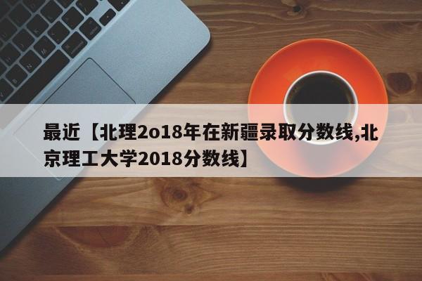 最近【北理2o18年在新疆录取分数线,北京理工大学2018分数线】