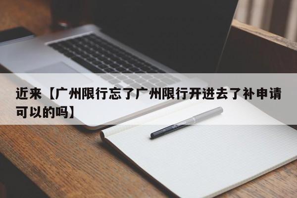 近来【广州限行忘了广州限行开进去了补申请可以的吗】