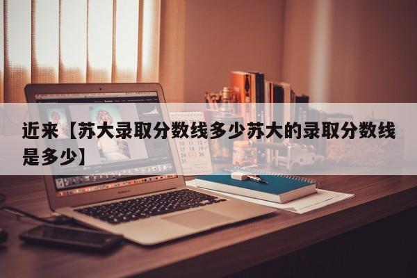近来【苏大录取分数线多少苏大的录取分数线是多少】