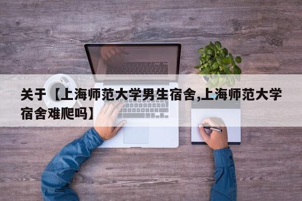 关于【上海师范大学男生宿舍,上海师范大学宿舍难爬吗】