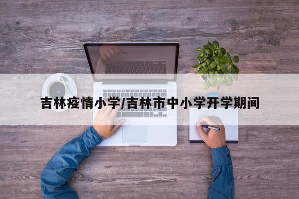 吉林疫情小学/吉林市中小学开学期间