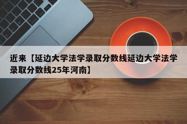 近来【延边大学法学录取分数线延边大学法学录取分数线25年河南】