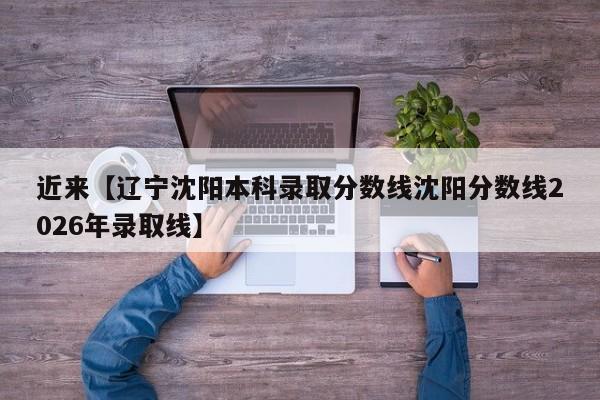 近来【辽宁沈阳本科录取分数线沈阳分数线2026年录取线】