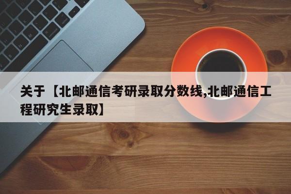 关于【北邮通信考研录取分数线,北邮通信工程研究生录取】