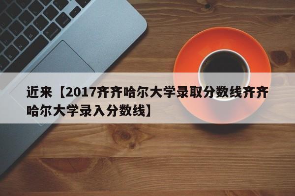 近来【2017齐齐哈尔大学录取分数线齐齐哈尔大学录入分数线】