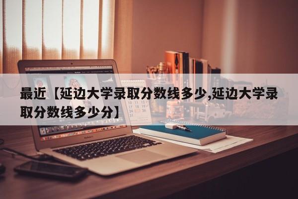 最近【延边大学录取分数线多少,延边大学录取分数线多少分】