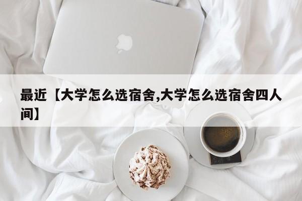 最近【大学怎么选宿舍,大学怎么选宿舍四人间】