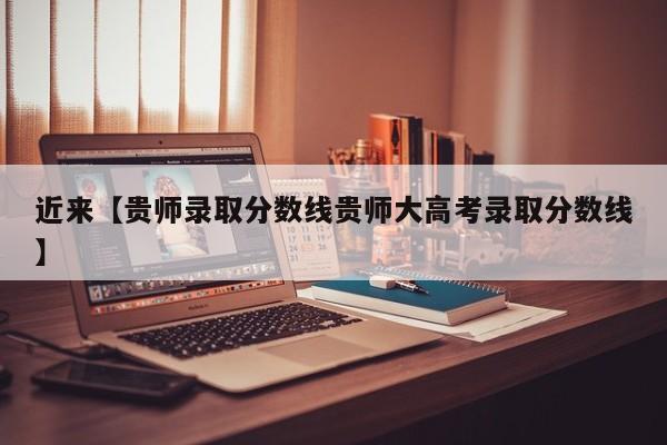 近来【贵师录取分数线贵师大高考录取分数线】