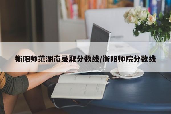衡阳师范湖南录取分数线/衡阳师院分数线