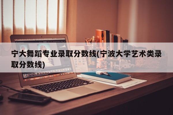 宁大舞蹈专业录取分数线(宁波大学艺术类录取分数线)