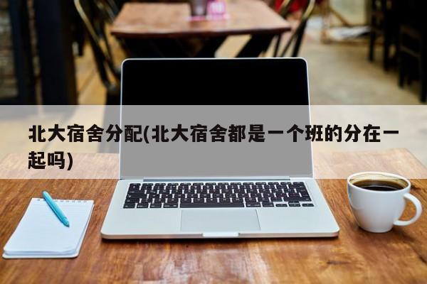 北大宿舍分配(北大宿舍都是一个班的分在一起吗)