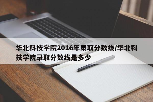 华北科技学院2016年录取分数线/华北科技学院录取分数线是多少