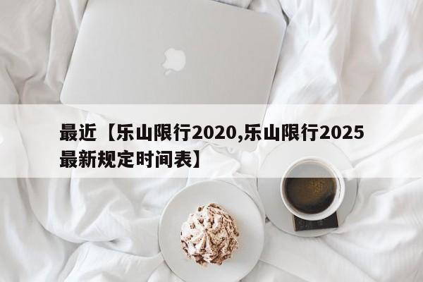 最近【乐山限行2020,乐山限行2025最新规定时间表】