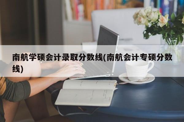 南航学硕会计录取分数线(南航会计专硕分数线)