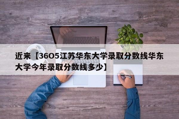 近来【36O5江苏华东大学录取分数线华东大学今年录取分数线多少】