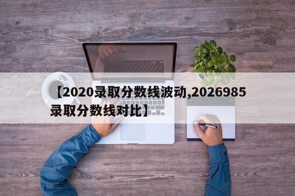 【2020录取分数线波动,2026985录取分数线对比】