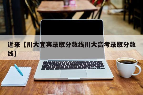 近来【川大宜宾录取分数线川大高考录取分数线】