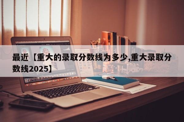 最近【重大的录取分数线为多少,重大录取分数线2025】