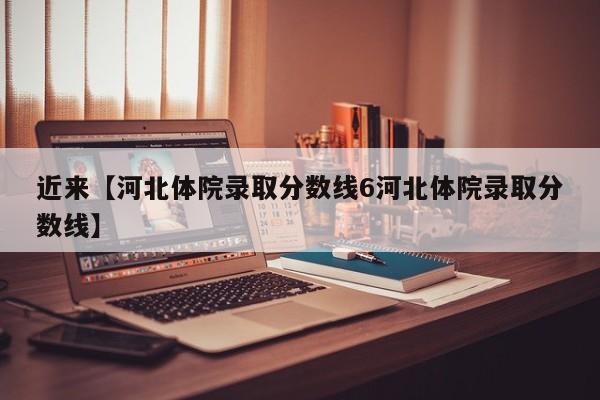 近来【河北体院录取分数线6河北体院录取分数线】