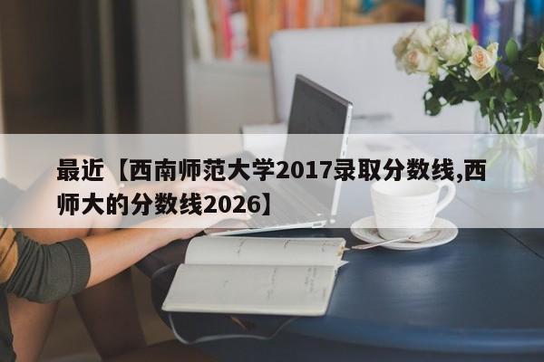 最近【西南师范大学2017录取分数线,西师大的分数线2026】