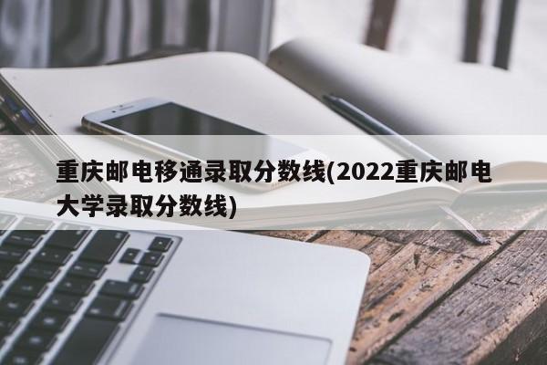 重庆邮电移通录取分数线(2022重庆邮电大学录取分数线)