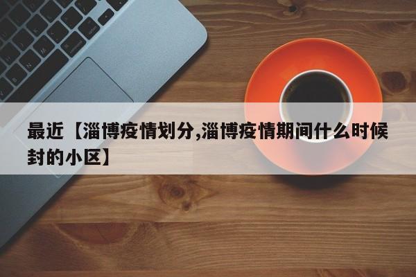 最近【淄博疫情划分,淄博疫情期间什么时候封的小区】