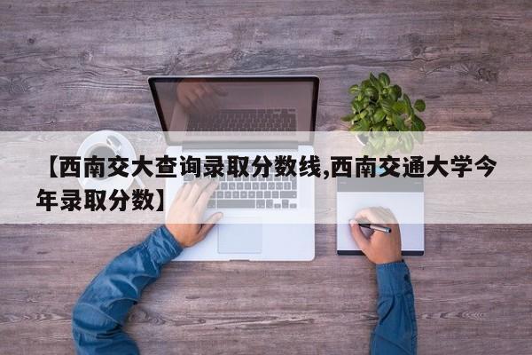 【西南交大查询录取分数线,西南交通大学今年录取分数】