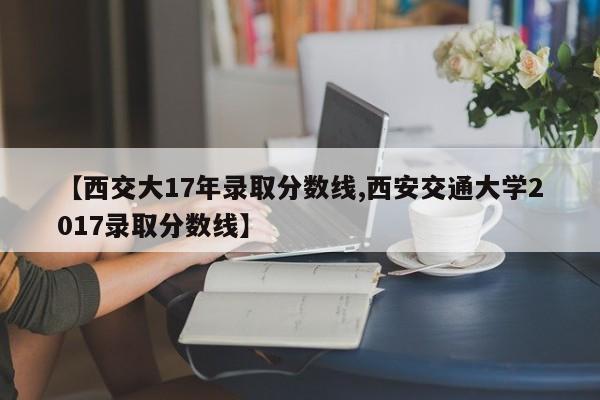 【西交大17年录取分数线,西安交通大学2017录取分数线】