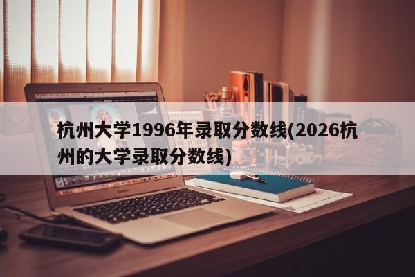 杭州大学1996年录取分数线(2026杭州的大学录取分数线)