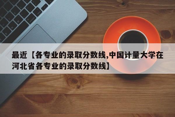 最近【各专业的录取分数线,中国计量大学在河北省各专业的录取分数线】