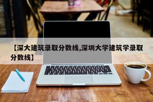 【深大建筑录取分数线,深圳大学建筑学录取分数线】