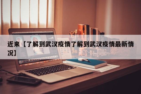 近来【了解到武汉疫情了解到武汉疫情最新情况】