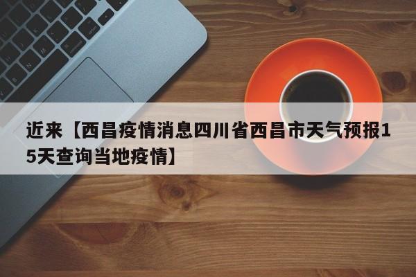 近来【西昌疫情消息四川省西昌市天气预报15天查询当地疫情】