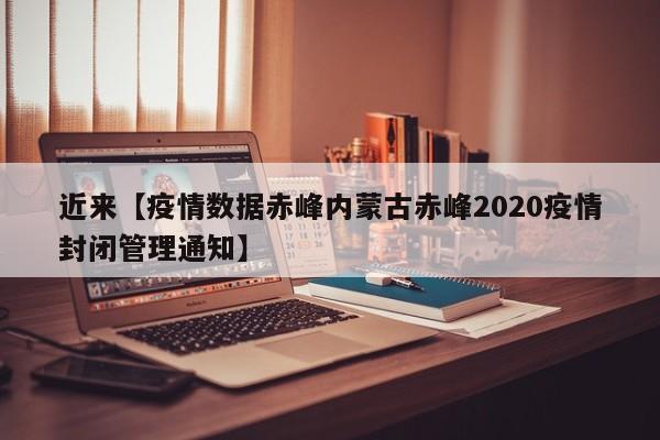 近来【疫情数据赤峰内蒙古赤峰2020疫情封闭管理通知】